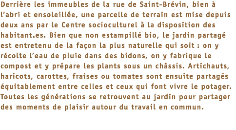 Derrière les immeubles de la rue de Saint-Brévin, bien à l’abri et ensoleillée, une parcelle de terrain est mise depuis deux ans par le Centre socioculturel à la disposition des habitant.es. Bien que non estampillé bio, le jardin partagé est entretenu de la façon la plus naturelle qui soit : on y récolte l’eau de pluie dans des bidons, on y fabrique le compost et y prépare les plants sous un châssis. Artichauts, haricots, carottes, fraises ou tomates sont ensuite partagés équitablement entre celles et ceux qui font vivre le potager. Toutes les générations se retrouvent au jardin pour partager des moments de plaisir autour du travail en commun.