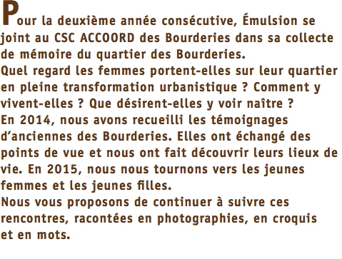 Pour la deuxième année consécutive, Émulsion se joint au CSC ACCOORD des Bourderies dans sa collecte de mémoire du quartier des Bourderies. Quel regard les femmes portent-elles sur leur quartier en pleine transformation urbanistique ? Comment y vivent-elles ? Que désirent-elles y voir naître ? En 2014, nous avons recueilli les témoignages d’anciennes des Bourderies. Elles ont échangé des points de vue et nous ont fait découvrir leurs lieux de vie. En 2015, nous nous tournons vers les jeunes femmes et les jeunes filles. Nous vous proposons de continuer à suivre ces rencontres, racontées en photographies, en croquis et en mots. 