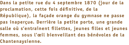 Dans la petite rue du 4 septembre 1870 (jour de la proclamation, cette fois définitive, de la République), la façade orange du gymnase ne passe pas inaperçue. Derrière la petite porte, une grande salle où s’entraînent fillettes, jeunes filles et jeunes femmes, sous l’œil bienveillant des bénévoles de la Chantenaysienne.