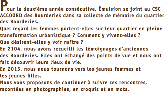 Pour la deuxième année consécutive, Émulsion se joint au CSC ACCOORD des Bourderies dans sa collecte de mémoire du quartier des Bourderies. Quel regard les femmes portent-elles sur leur quartier en pleine transformation urbanistique ? Comment y vivent-elles ? Que désirent-elles y voir naître ? En 2104, nous avons recueilli les témoignages d’anciennes des Bourderies. Elles ont échangé des points de vue et nous ont fait découvrir leurs lieux de vie. En 2015, nous nous tournons vers les jeunes femmes et les jeunes filles. Nous vous proposons de continuer à suivre ces rencontres, racontées en photographies, en croquis et en mots. 