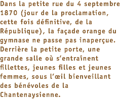 Dans la petite rue du 4 septembre 1870 (jour de la proclamation, cette fois définitive, de la République), la façade orange du gymnase ne passe pas inaperçue. Derrière la petite porte, une grande salle où s’entraînent fillettes, jeunes filles et jeunes femmes, sous l’œil bienveillant des bénévoles de la Chantenaysienne.