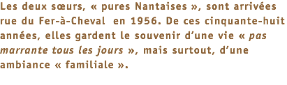 Les deux sœurs, « pures Nantaises », sont arrivées rue du Fer-à-Cheval en 1956. De ces cinquante-huit années, elles gardent le souvenir d’une vie « pas marrante tous les jours », mais surtout, d’une ambiance « familiale ». 