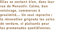 Elles se sentent bien, dans leur rue de Monastir. Calme, bon voisinage, commerces à proximité... Un seul reproche :  la rénovation grignote les coins de verdure, si plaisants pour  les promenades quotidiennes. 