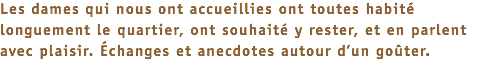 Les dames qui nous ont accueillies ont toutes habité longuement le quartier, ont souhaité y rester, et en parlent avec plaisir. Échanges et anecdotes autour d’un goûter.