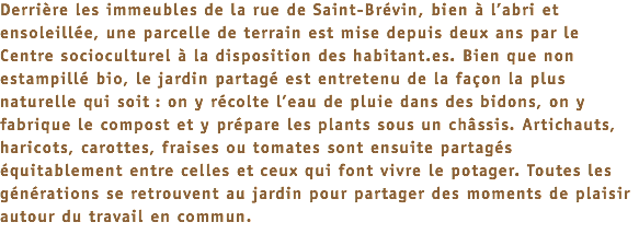 Derrière les immeubles de la rue de Saint-Brévin, bien à l’abri et ensoleillée, une parcelle de terrain est mise depuis deux ans par le Centre socioculturel à la disposition des habitant.es. Bien que non estampillé bio, le jardin partagé est entretenu de la façon la plus naturelle qui soit : on y récolte l’eau de pluie dans des bidons, on y fabrique le compost et y prépare les plants sous un châssis. Artichauts, haricots, carottes, fraises ou tomates sont ensuite partagés équitablement entre celles et ceux qui font vivre le potager. Toutes les générations se retrouvent au jardin pour partager des moments de plaisir autour du travail en commun.