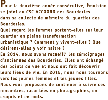 Pour la deuxième année consécutive, Émulsion se joint au CSC ACCOORD des Bourderies dans sa collecte de mémoire du quartier des Bourderies. Quel regard les femmes portent-elles sur leur quartier en pleine transformation urbanistique ? Comment y vivent-elles ? Que désirent-elles y voir naître ? En 2014, nous avons recueilli les témoignages d’anciennes des Bourderies. Elles ont échangé des points de vue et nous ont fait découvrir leurs lieux de vie. En 2015, nous nous tournons vers les jeunes femmes et les jeunes filles. Nous vous proposons de continuer à suivre ces rencontres, racontées en photographies, en croquis et en mots. 