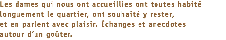 Les dames qui nous ont accueillies ont toutes habité longuement le quartier, ont souhaité y rester, et en parlent avec plaisir. Échanges et anecdotes autour d’un goûter.