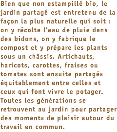 Bien que non estampillé bio, le jardin partagé est entretenu de la façon la plus naturelle qui soit : on y récolte l’eau de pluie dans des bidons, on y fabrique le compost et y prépare les plants sous un châssis. Artichauts, haricots, carottes, fraises ou tomates sont ensuite partagés équitablement entre celles et ceux qui font vivre le potager. Toutes les générations se retrouvent au jardin pour partager des moments de plaisir autour du travail en commun.