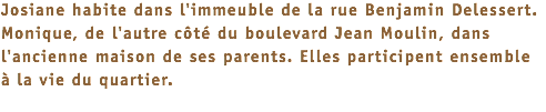 Josiane habite dans l'immeuble de la rue Benjamin Delessert. Monique, de l'autre côté du boulevard Jean Moulin, dans l'ancienne maison de ses parents. Elles participent ensemble à la vie du quartier. 