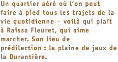 Un quartier aéré où l’on peut faire à pied tous les trajets de la vie quotidienne – voilà qui plaît à Raïssa Fleuret, qui aime marcher. Son lieu de prédilection : la plaine de jeux de la Durantière.